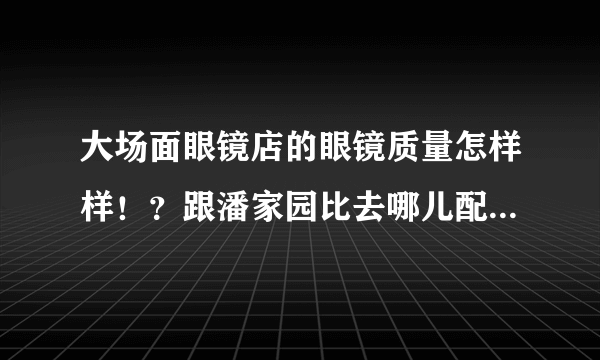 大场面眼镜店的眼镜质量怎样样！？跟潘家园比去哪儿配比较好？