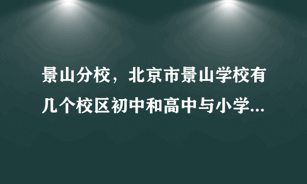 景山分校，北京市景山学校有几个校区初中和高中与小学在一个校区吗  搜狗