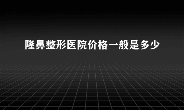 隆鼻整形医院价格一般是多少