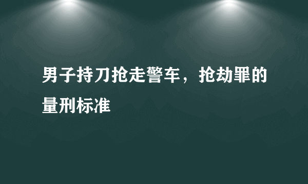 男子持刀抢走警车，抢劫罪的量刑标准