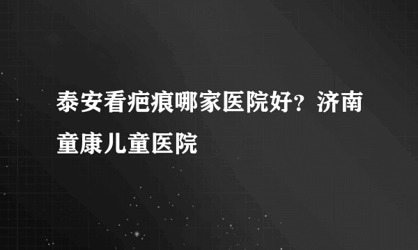 泰安看疤痕哪家医院好？济南童康儿童医院