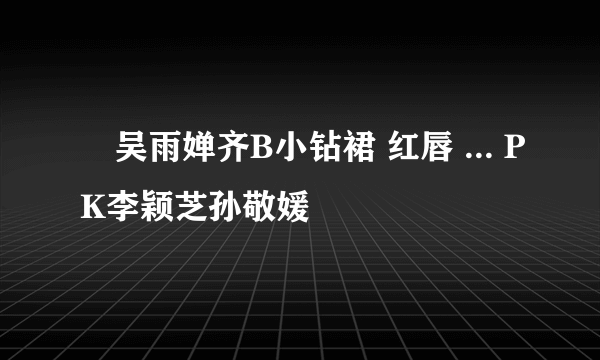 ﻿吴雨婵齐B小钻裙 红唇 ... PK李颖芝孙敬媛