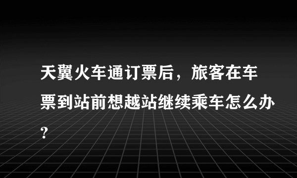 天翼火车通订票后，旅客在车票到站前想越站继续乘车怎么办？