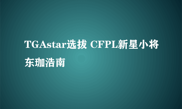 TGAstar选拔 CFPL新星小将东珈浩南