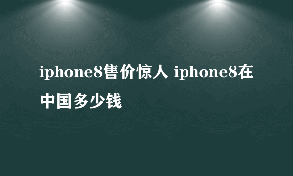 iphone8售价惊人 iphone8在中国多少钱