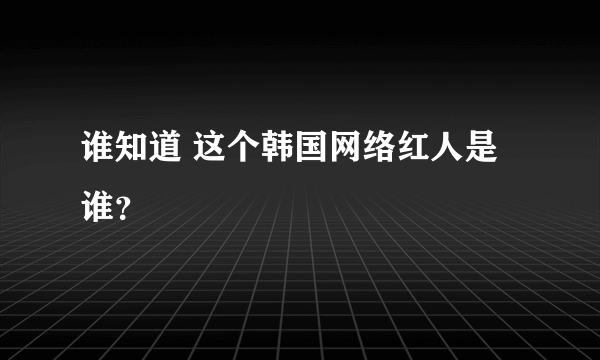 谁知道 这个韩国网络红人是谁？