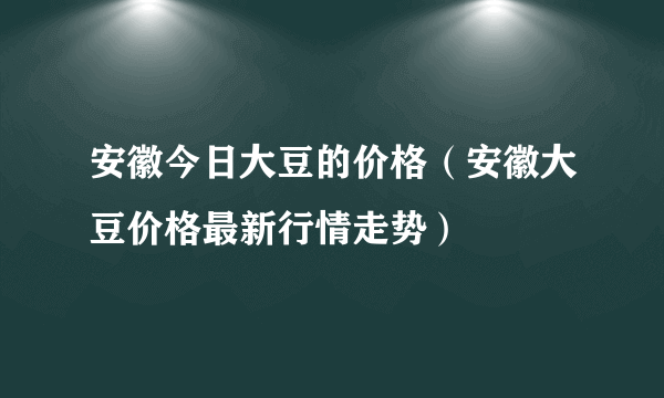 安徽今日大豆的价格（安徽大豆价格最新行情走势）