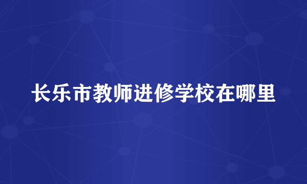 长乐市教师进修学校在哪里