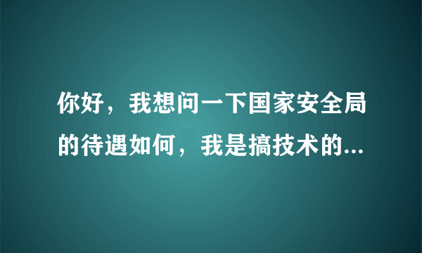 你好，我想问一下国家安全局的待遇如何，我是搞技术的，比如工资什么的，谢谢额