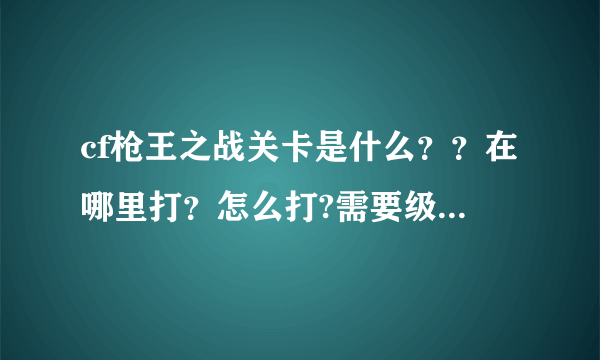 cf枪王之战关卡是什么？？在哪里打？怎么打?需要级数吗？谁能告诉我啊，速求答案！！