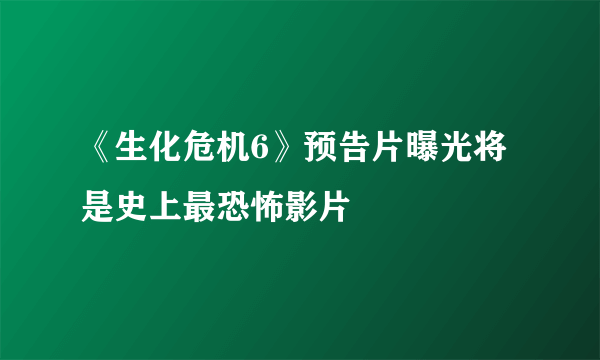 《生化危机6》预告片曝光将是史上最恐怖影片