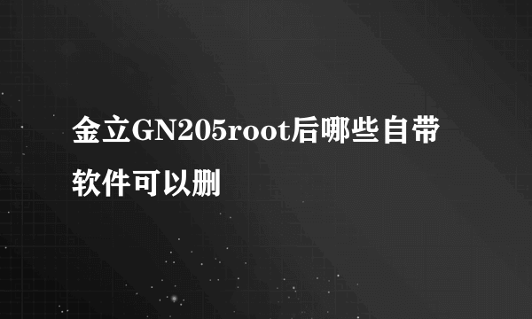 金立GN205root后哪些自带软件可以删