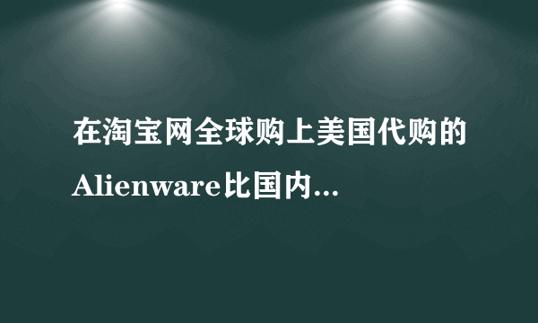 在淘宝网全球购上美国代购的Alienware比国内行货便宜好几千，可信吗？