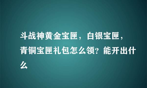 斗战神黄金宝匣，白银宝匣，青铜宝匣礼包怎么领？能开出什么