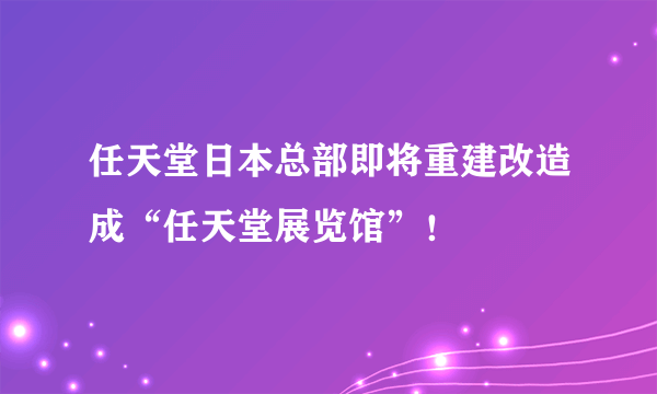 任天堂日本总部即将重建改造成“任天堂展览馆”！