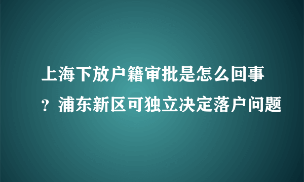 上海下放户籍审批是怎么回事？浦东新区可独立决定落户问题