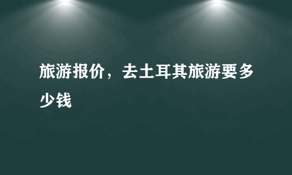 旅游报价，去土耳其旅游要多少钱