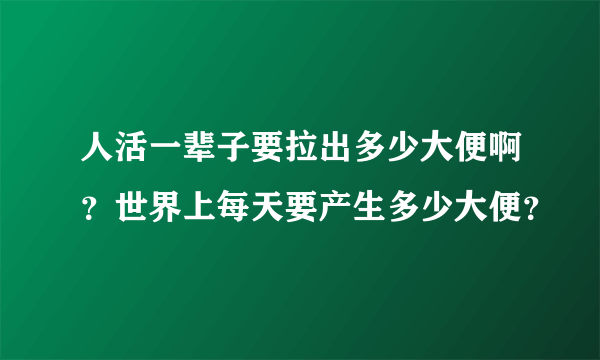 人活一辈子要拉出多少大便啊？世界上每天要产生多少大便？