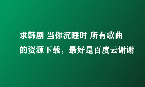 求韩剧 当你沉睡时 所有歌曲的资源下载，最好是百度云谢谢