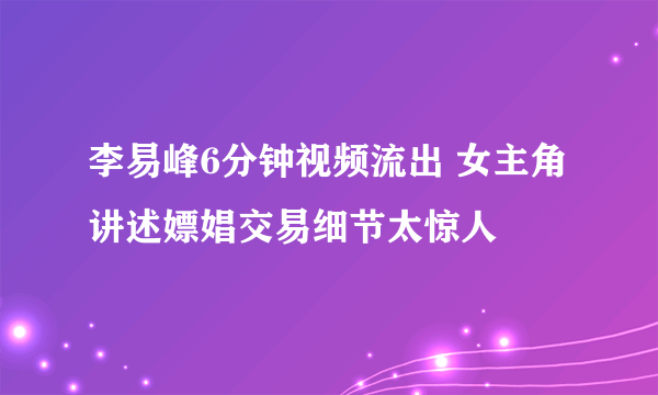 李易峰6分钟视频流出 女主角讲述嫖娼交易细节太惊人