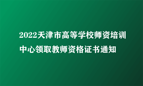 2022天津市高等学校师资培训中心领取教师资格证书通知