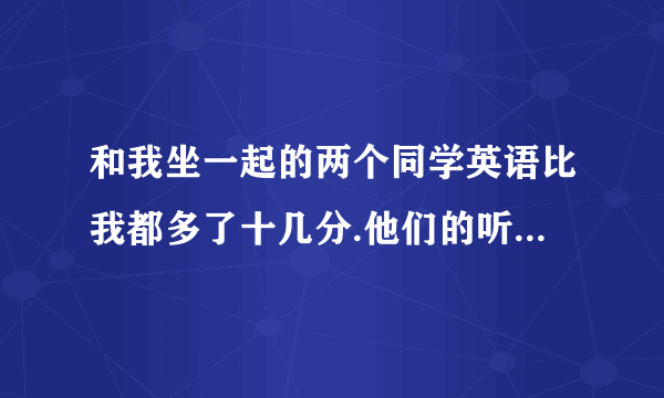 和我坐一起的两个同学英语比我都多了十几分.他们的听力都对十四题.我才十题他们居然说平时没练怎么才会赶