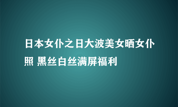 日本女仆之日大波美女晒女仆照 黑丝白丝满屏福利