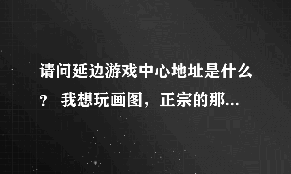 请问延边游戏中心地址是什么？ 我想玩画图，正宗的那种。找了半天也没找到官方地址。不要天堂游戏那些哦。