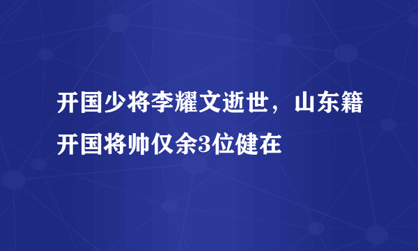 开国少将李耀文逝世，山东籍开国将帅仅余3位健在