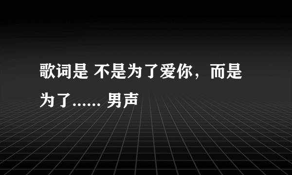 歌词是 不是为了爱你，而是为了...... 男声