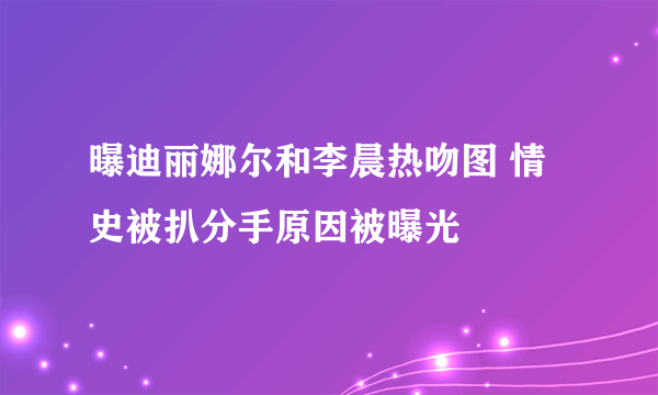 曝迪丽娜尔和李晨热吻图 情史被扒分手原因被曝光