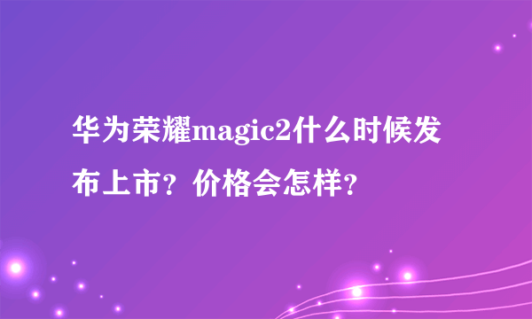 华为荣耀magic2什么时候发布上市？价格会怎样？