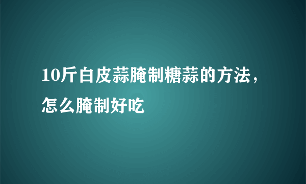 10斤白皮蒜腌制糖蒜的方法，怎么腌制好吃