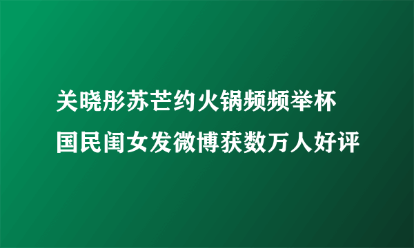 关晓彤苏芒约火锅频频举杯 国民闺女发微博获数万人好评