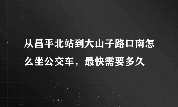 从昌平北站到大山子路口南怎么坐公交车，最快需要多久