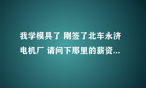 我学模具了 刚签了北车永济电机厂 请问下那里的薪资待遇福利啊怎么样 越具体越好 本科生转正后会做什么