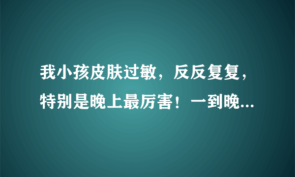 我小孩皮肤过敏，反反复复，特别是晚上最厉害！一到晚...