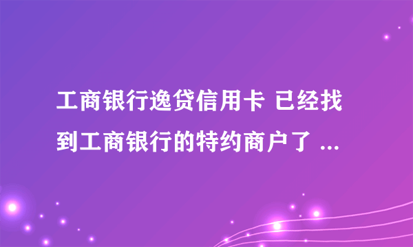 工商银行逸贷信用卡 已经找到工商银行的特约商户了 但是消费不了