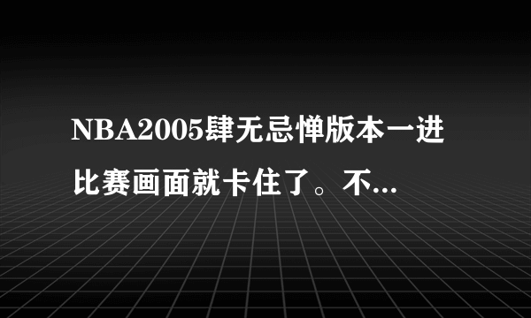 NBA2005肆无忌惮版本一进比赛画面就卡住了。不管什么比赛都是，以前没这种情况啊、