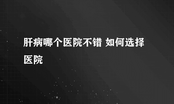 肝病哪个医院不错 如何选择医院