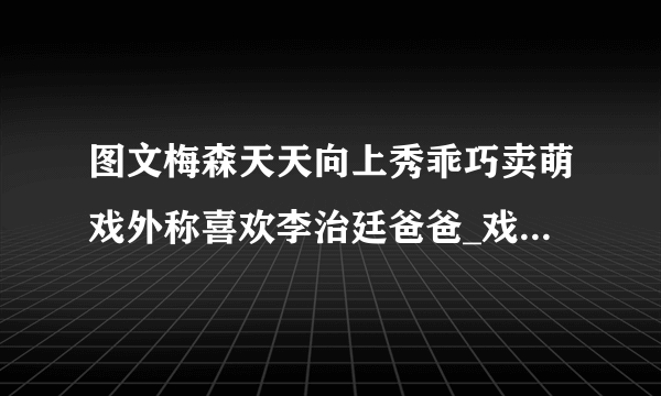 图文梅森天天向上秀乖巧卖萌戏外称喜欢李治廷爸爸_戏剧-飞外网