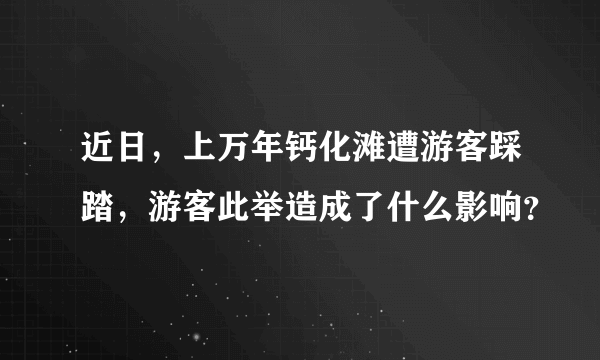 近日，上万年钙化滩遭游客踩踏，游客此举造成了什么影响？