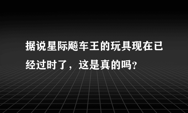 据说星际飚车王的玩具现在已经过时了，这是真的吗？