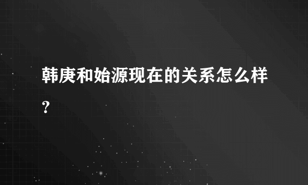 韩庚和始源现在的关系怎么样？