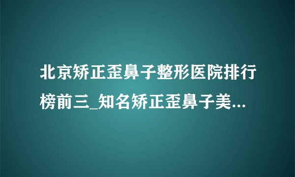 北京矫正歪鼻子整形医院排行榜前三_知名矫正歪鼻子美容整形医院排名【附价格】