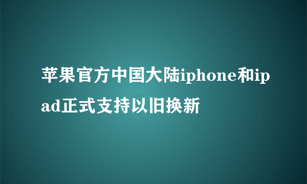 苹果官方中国大陆iphone和ipad正式支持以旧换新