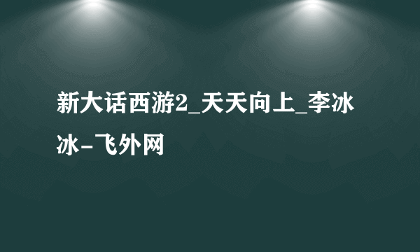 新大话西游2_天天向上_李冰冰-飞外网