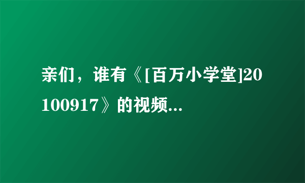 亲们，谁有《[百万小学堂]20100917》的视频啊？就是飞轮海第二次去的那期，有的话发给我吧~