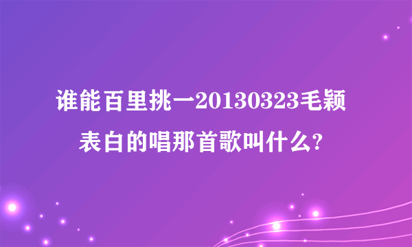 谁能百里挑一20130323毛颖堃表白的唱那首歌叫什么?