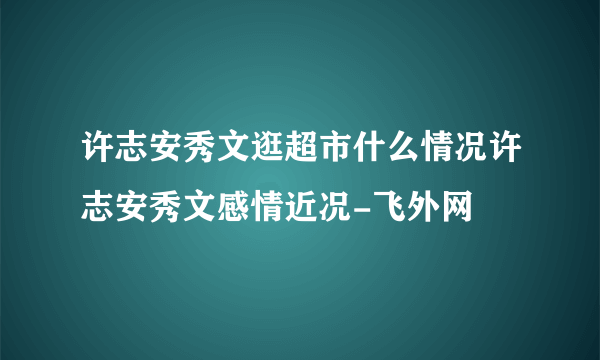 许志安秀文逛超市什么情况许志安秀文感情近况-飞外网